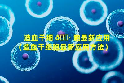 造血干细 🕷 胞最新应用（造血干细胞最新应用方法）